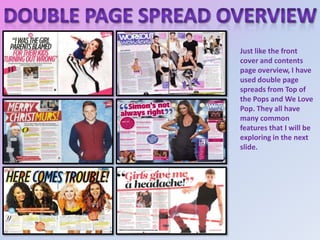 Just like the front
cover and contents
page overview, I have
used double page
spreads from Top of
the Pops and We Love
Pop. They all have
many common
features that I will be
exploring in the next
slide.

 