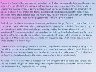 One of the features that are frequent in each of the double page spreads shown on the previous
slide is the use of bright and innocent colours that are used. In each one, the colour white is
used which makes us think of purity, innocence and calmness. This links to the personality of
pop as a whole. It also makes the double page spread stand out and catch the readers eye.
There are many bright colours used like yellow, red, pink ect and this is another way individuals
are able to recognise these double page spreads are from a pop magazine.
Each of their facial expressions are humorous, positive and happy. This is a common feature as
the reader is aware they are bubbly, having fun and enjoying life to the full. This is attracting the
target audience as they have a similar personality, making them have a bond with the
artist/band. As the magazine itself has escapism, this links to them feeling happy and having a
positive self-esteem due to the facial expressions and self-concept of the image on the double
page spread. This is a common representation in the genre pop, which makes people aware
these artists are a part of pop.
On each of the double page spreads presented, they all have a dominant image, making it the
first thing the reader spots. This is to attract the reader and convince them to read the article.
The images are of popular, favourite artists/bands; is appealing to the reader. This is also done
to show their beauty, and make the reader aware of who the article is about.
Another common feature that is represented on the majority of the double page spreads are
the use of small images. The small images break up the amount of text on the article. It makes
the article more fun, enjoyable and less boring.

 