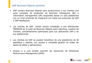 SAP Business Objects portfolio SAP compra Business Objects para proporcionar a sus clientes una suite completa de productos de Business Intelligence (BI) y information management (IM) disponible desde un sola plataforma con un nivel profundo de integració con todos los productos de SAP y SAP NetWeaver. Los clientes de SAP  tienen acceso inmediato a una distribución PREMIUM de la suite de Business Objects para reporting, cuadros de mandos, completamente optimizado para sus aplicaiones SAP y en sus plataformas. Los clientes de SAP se pueden beneficiar de una plataforma de BI agnóstica y abierta, con acceso y completa gestión en todas las bases de datos y aplicaciones.  Acceso a a una amplia solución de soluciones de Enterprise Performance Management (EPM). 