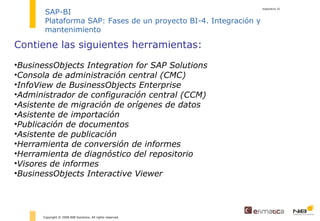 diapositiva  Copyright © 2008 NIB Solutions. All rights reserved. SAP-BI Plataforma SAP: Fases de un proyecto BI-4. Integración y mantenimiento Contiene las siguientes herramientas: BusinessObjects Integration for SAP Solutions Consola de administración central (CMC) InfoView de BusinessObjects Enterprise Administrador de configuración central (CCM) Asistente de migración de orígenes de datos Asistente de importación Publicación de documentos Asistente de publicación Herramienta de conversión de informes Herramienta de diagnóstico del repositorio Visores de informes BusinessObjects Interactive Viewer 