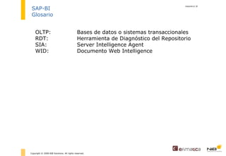 diapositiva  Copyright © 2008 NIB Solutions. All rights reserved. SAP-BI Glosario OLTP: Bases de datos o sistemas transaccionales RDT: Herramienta de Diagnóstico del Repositorio SIA: Server Intelligence Agent WID: Documento Web Intelligence 