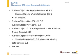 BusinessObjects Enterprise Premium XI 3.3: BusinessObjects Web Intelligence XI 3.3  BI Widgets  BusinessObjects Live Office XI 3.3 BusinessObjects Voyager XI 3.3   BusinessObjects XI 3.3 Integration for SAP Solutions     Crystal Reports 2008     BusinessObjects Xcelsius Enterprise 2008: Xcelsius Enterprise XI 3.3 Interactive Viewing  Data Services 3.3 SAP BPC diapositiva  Copyright © 2008 NIB Solutions. All rights reserved. SAP-BI Plataforma SAP para Business Intelligence 