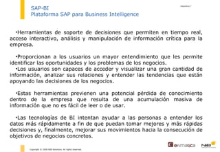 diapositiva  Copyright © 2008 NIB Solutions. All rights reserved. SAP-BI Plataforma SAP para Business Intelligence Herramientas de soporte de decisiones que permiten en tiempo real, acceso interactivo, análisis y manipulación de información crítica para la empresa.  Proporcionan a los usuarios un mayor entendimiento que les permite identificar las oportunidades y los problemas de los negocios.  Los usuarios son capaces de acceder y visualizar una gran cantidad de información, analizar sus relaciones y entender las tendencias que están apoyando las decisiones de los negocios.  Estas herramientas previenen una potencial pérdida de conocimiento dentro de la empresa que resulta de una acumulación masiva de información que no es fácil de leer o de usar. Las tecnologías de BI intentan ayudar a las personas a entender los datos más rápidamente a fin de que puedan tomar mejores y más rápidas decisiones y, finalmente, mejorar sus movimientos hacia la consecución de objetivos de negocios concretos.  
