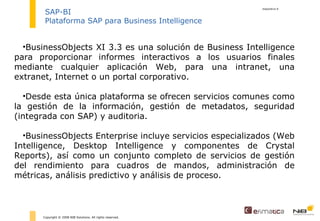 diapositiva  Copyright © 2008 NIB Solutions. All rights reserved. SAP-BI Plataforma SAP para Business Intelligence BusinessObjects XI 3.3 es una solución de Business Intelligence para proporcionar informes interactivos a los usuarios finales mediante cualquier aplicación Web, para una intranet, una extranet, Internet o un portal corporativo. D esde esta única plataforma se ofrecen servicios comunes como la gestión de la información, gestión de metadatos, seguridad (integrada con SAP) y auditoria. BusinessObjects Enterprise incluye servicios especializados (Web Intelligence, Desktop Intelligence y componentes de Crystal Reports), así como un conjunto completo de servicios de gestión del rendimiento para cuadros de mandos, administración de métricas, análisis predictivo y análisis de proceso.  