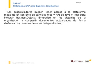 diapositiva  Copyright © 2008 NIB Solutions. All rights reserved. SAP-BI Plataforma SAP para Business Intelligence Los desarrolladores pueden tener acceso a la plataforma mediante un conjunto de servicios Web y API de Java y .NET para integrar BusinessObjects Enterprise en los sistemas de la organización y compartir documentos actualizados de forma dinámica con usuarios de redes independientes. 