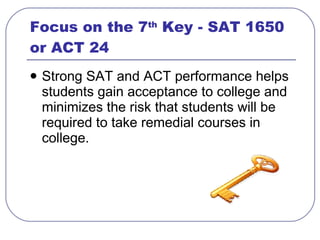 Focus on the 7 th  Key - SAT 1650 or ACT 24  <ul><li>Strong SAT and ACT performance helps students gain acceptance to coll...