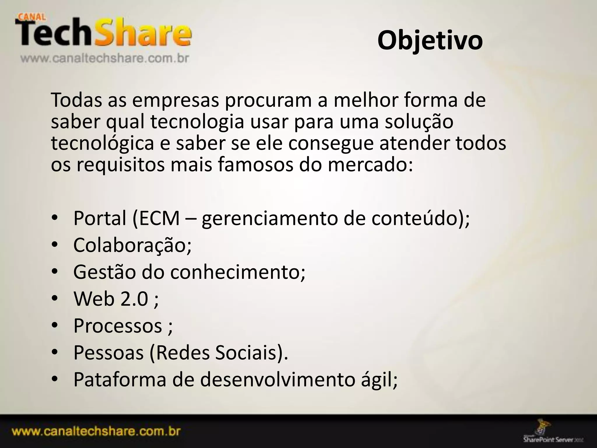 Objetivo
  Todas as empresas procuram a melhor forma de
  saber qual tecnologia usar para uma solução
  tecnológica e saber se ele consegue atender todos
  os requisitos mais famosos do mercado:

  •   Portal (ECM – gerenciamento de conteúdo);
  •   Colaboração;
  •   Gestão do conhecimento;
  •   Web 2.0 ;
  •   Processos ;
  •   Pessoas (Redes Sociais).
  •   Pataforma de desenvolvimento ágil;

03/09/2012                                 3
 