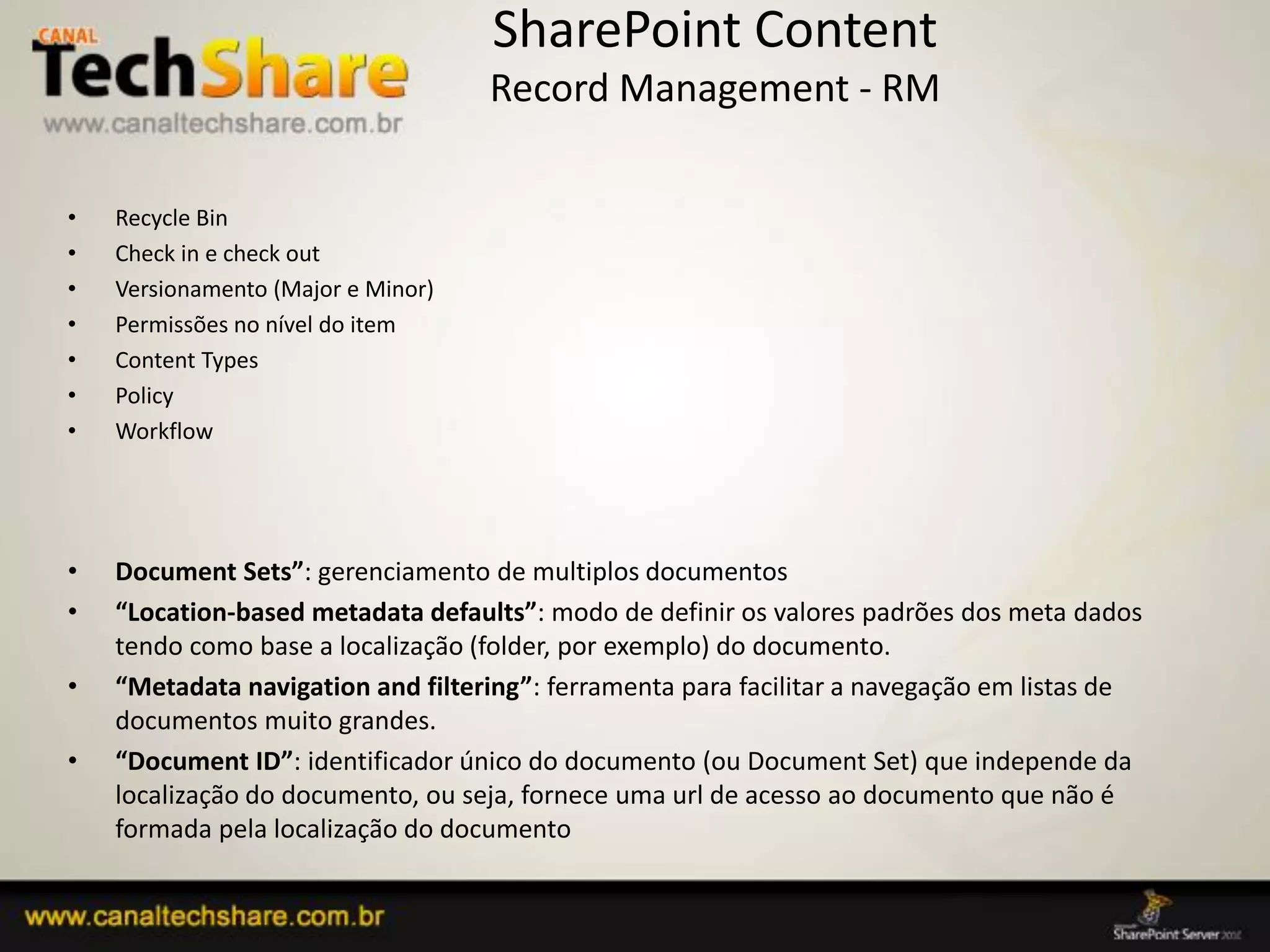 SharePoint Content
                                    Record Management - RM

•   Recycle Bin
•   Check in e check out
•   Versionamento (Major e Minor)
•   Permissões no nível do item
•   Content Types
•   Policy
•   Workflow




•   Document Sets”: gerenciamento de multiplos documentos
•   “Location-based metadata defaults”: modo de definir os valores padrões dos meta dados
    tendo como base a localização (folder, por exemplo) do documento.
•   “Metadata navigation and filtering”: ferramenta para facilitar a navegação em listas de
    documentos muito grandes.
•   “Document ID”: identificador único do documento (ou Document Set) que independe da
    localização do documento, ou seja, fornece uma url de acesso ao documento que não é
    formada pela localização do documento

03/09/2012                                                              34
 