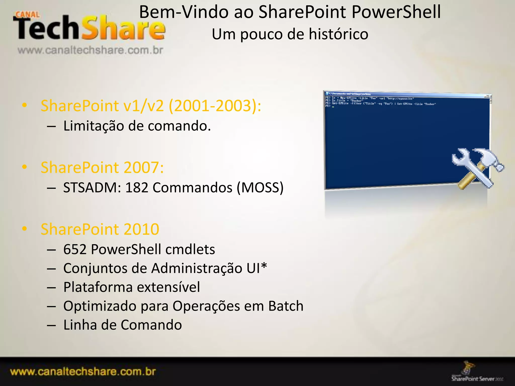 Bem-Vindo ao SharePoint PowerShell
                             Um pouco de histórico



• SharePoint v1/v2 (2001-2003):
   – Limitação de comando.

• SharePoint 2007:
   – STSADM: 182 Commandos (MOSS)

• SharePoint 2010
   –   652 PowerShell cmdlets
   –   Conjuntos de Administração UI*
   –   Plataforma extensível
   –   Optimizado para Operações em Batch
   –   Linha de Comando

 03/09/2012                                          71
 