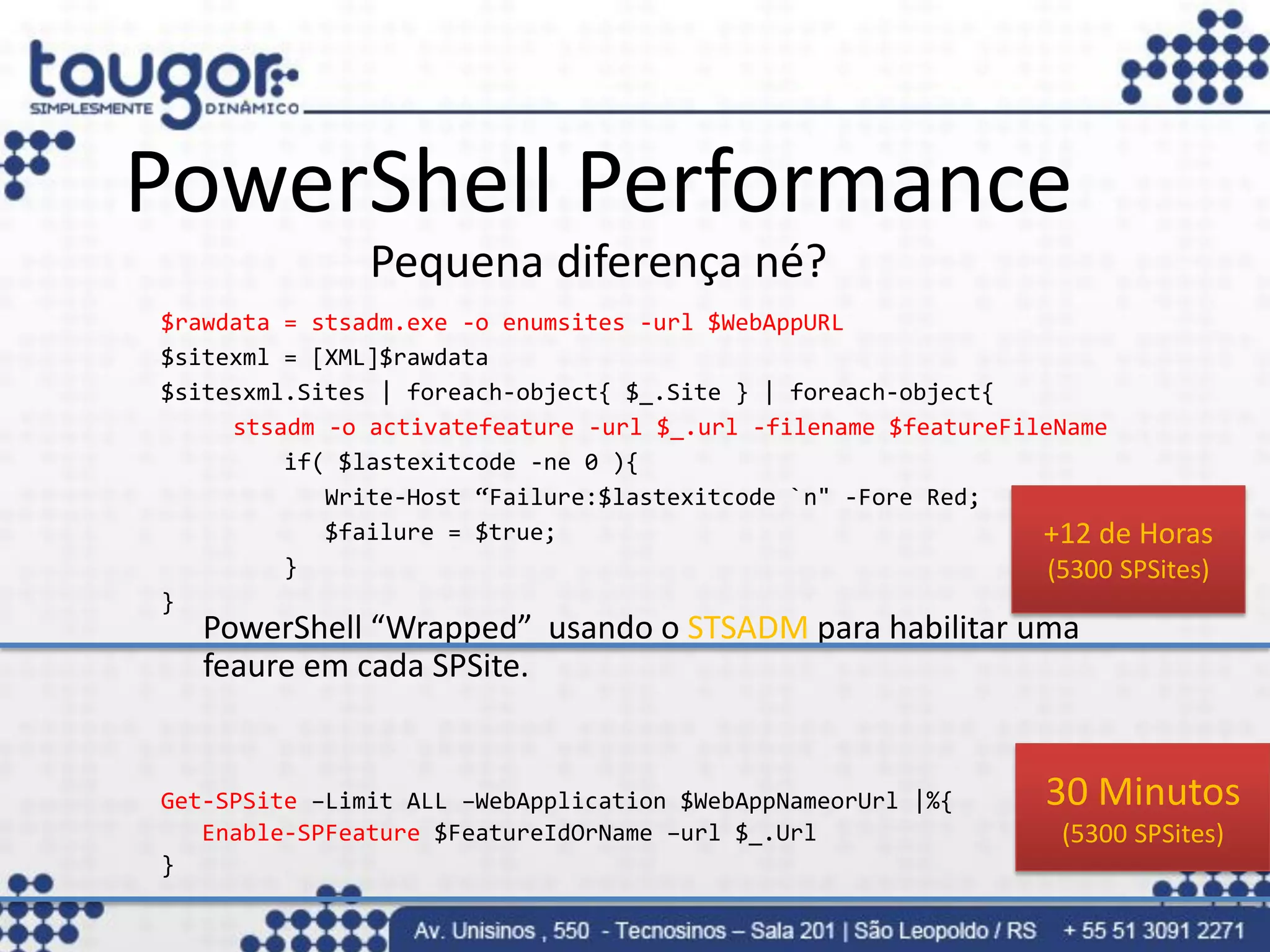 PowerShell Performance
                    Pequena diferença né?
     $rawdata = stsadm.exe -o enumsites -url $WebAppURL
     $sitexml = [XML]$rawdata
     $sitesxml.Sites | foreach-object{ $_.Site } | foreach-object{
          stsadm -o activatefeature -url $_.url -filename $featureFileName
              if( $lastexitcode -ne 0 ){
                 Write-Host “Failure:$lastexitcode `n" -Fore Red;
                 $failure = $true;                                   +12 de Horas
              }                                                       (5300 SPSites)
     }
        PowerShell “Wrapped” usando o STSADM para habilitar uma
        feaure em cada SPSite.


     Get-SPSite –Limit ALL –WebApplication $WebAppNameorUrl |%{        30 Minutos
        Enable-SPFeature $FeatureIdOrName –url $_.Url                   (5300 SPSites)
     }
03/09/2012                                                    72
 