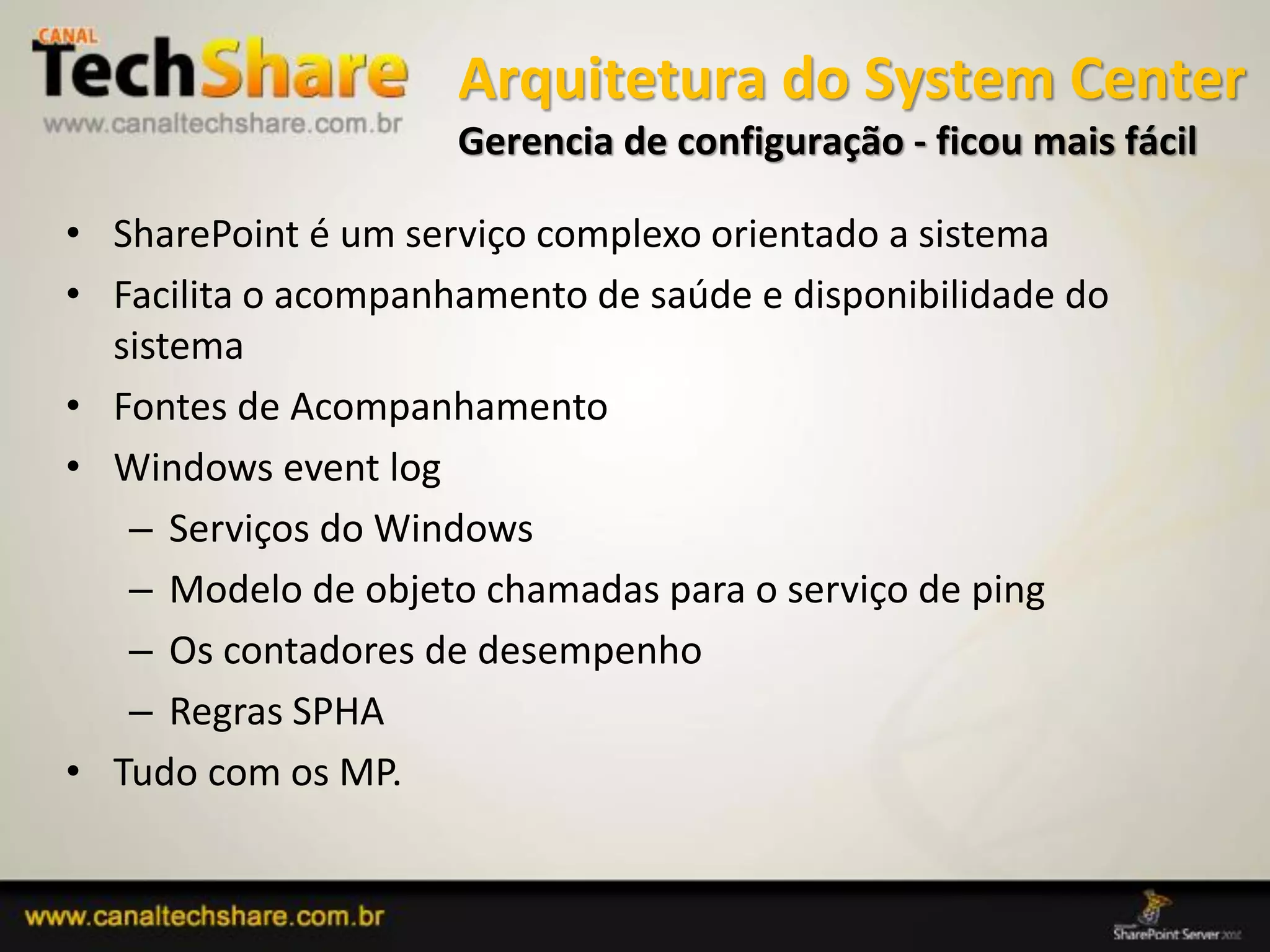 Arquitetura do System Center
                     Gerencia de configuração - ficou mais fácil

• SharePoint é um serviço complexo orientado a sistema
• Facilita o acompanhamento de saúde e disponibilidade do
  sistema
• Fontes de Acompanhamento
• Windows event log
   – Serviços do Windows
   – Modelo de objeto chamadas para o serviço de ping
   – Os contadores de desempenho
   – Regras SPHA
• Tudo com os MP.


03/09/2012                                      75
 