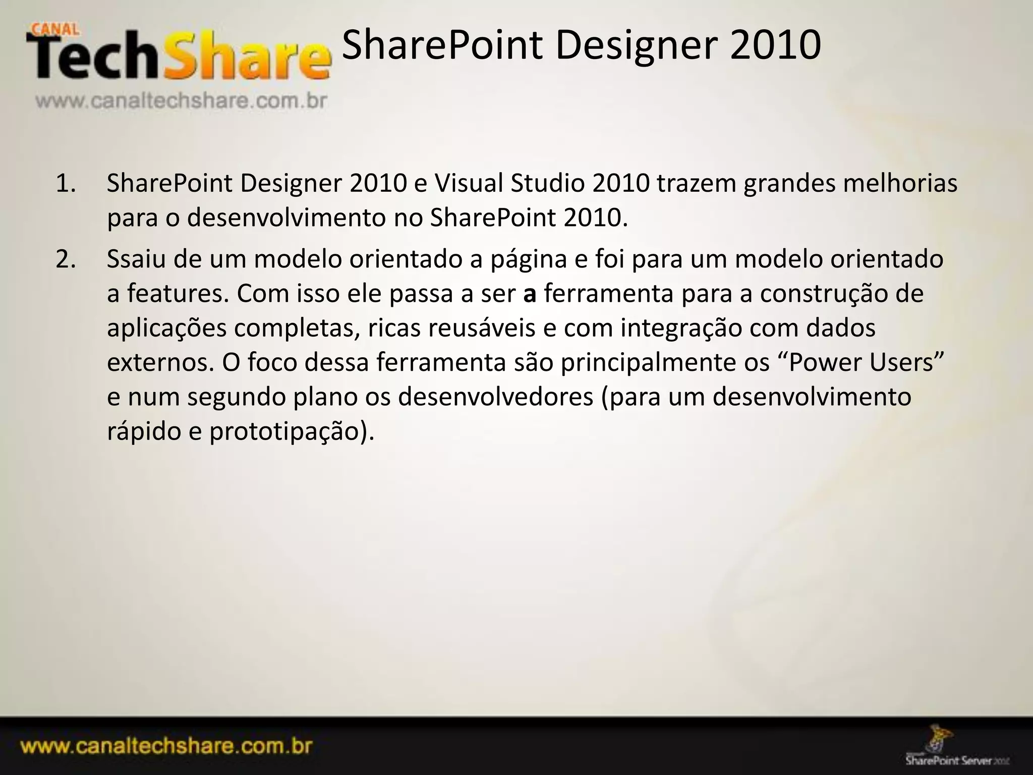 SharePoint Designer 2010

1.   SharePoint Designer 2010 e Visual Studio 2010 trazem grandes melhorias
     para o desenvolvimento no SharePoint 2010.
2.   Ssaiu de um modelo orientado a página e foi para um modelo orientado
     a features. Com isso ele passa a ser a ferramenta para a construção de
     aplicações completas, ricas reusáveis e com integração com dados
     externos. O foco dessa ferramenta são principalmente os “Power Users”
     e num segundo plano os desenvolvedores (para um desenvolvimento
     rápido e prototipação).




03/09/2012                                               77
 
