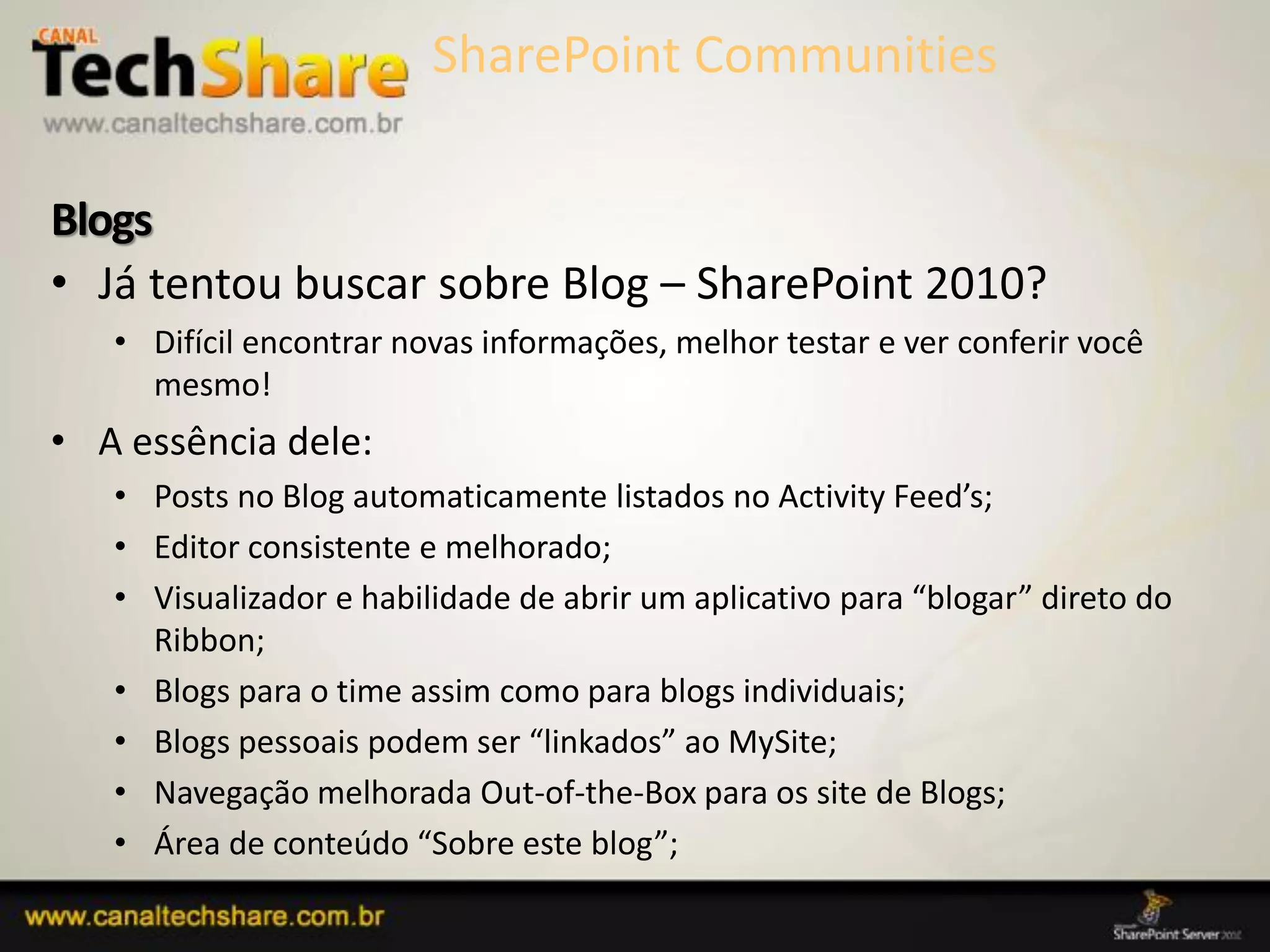 Blogs
• Já tentou buscar sobre Blog – SharePoint 2010?
   • Difícil encontrar novas informações, melhor testar e ver conferir você
     mesmo!
• A essência dele:
   • Posts no Blog automaticamente listados no Activity Feed’s;
   • Editor consistente e melhorado;
   • Visualizador e habilidade de abrir um aplicativo para “blogar” direto do
     Ribbon;
   • Blogs para o time assim como para blogs individuais;
   • Blogs pessoais podem ser “linkados” ao MySite;
   • Navegação melhorada Out-of-the-Box para os site de Blogs;
   • Área de conteúdo “Sobre este blog”;
 03/09/2012                                                82
 