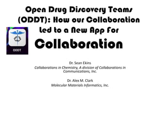 Open Drug Discovery Teams
(ODDT): How our Collaboration
     Led to a New App For
   Collaboration
                          Dr. Sean Ekins
    Collaborations in Chemistry, A division of Collaborations in
                       Communications, Inc.

                       Dr. Alex M. Clark
              Molecular Materials Informatics, Inc.
 
