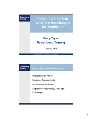 Health Care Reform
      What Are the Changes
         for Employers


                        Nancy Taylor
          Greenberg Traurig
                             July 20, 2012

   GREENBERG TRAURIG, LLP | ATTORNEYS AT LAW | WWW.GTLAW.COM   0




 Information on Presentation

• Background on “ACA”

• Employer Requirements

• Implementation Issues

• Legislative, Regulatory, and Legal
  Challenges




                                                               1




                                                                   1
 