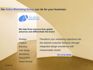 t the Alden Marketing Group can do for your business:




               We help firms improve their global
               presence and differentiate the brand


               Strategy            Transform your marketing objectives into
               Creative             the desired customer behavior through
               Branding             integrated design excellence with
               Web design           measureable results.
               Advertising                            781-676-5956
               Search/PPC
               Award winning
    01/22/13                                                                  1
 