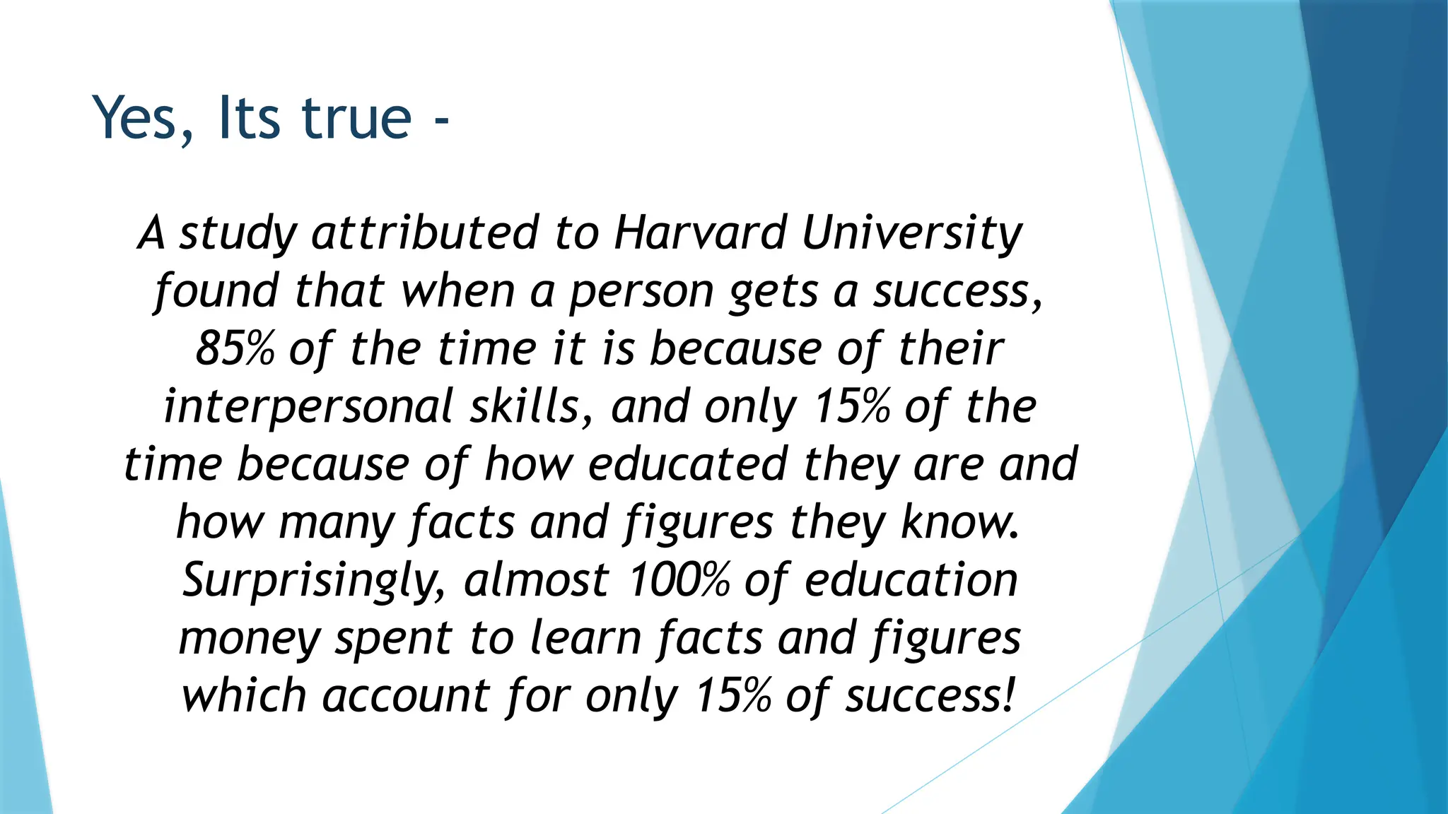Yes, Its true -
A study attributed to Harvard University
found that when a person gets a success,
85% of the time it is because of their
interpersonal skills, and only 15% of the
time because of how educated they are and
how many facts and figures they know.
Surprisingly, almost 100% of education
money spent to learn facts and figures
which account for only 15% of success!
 