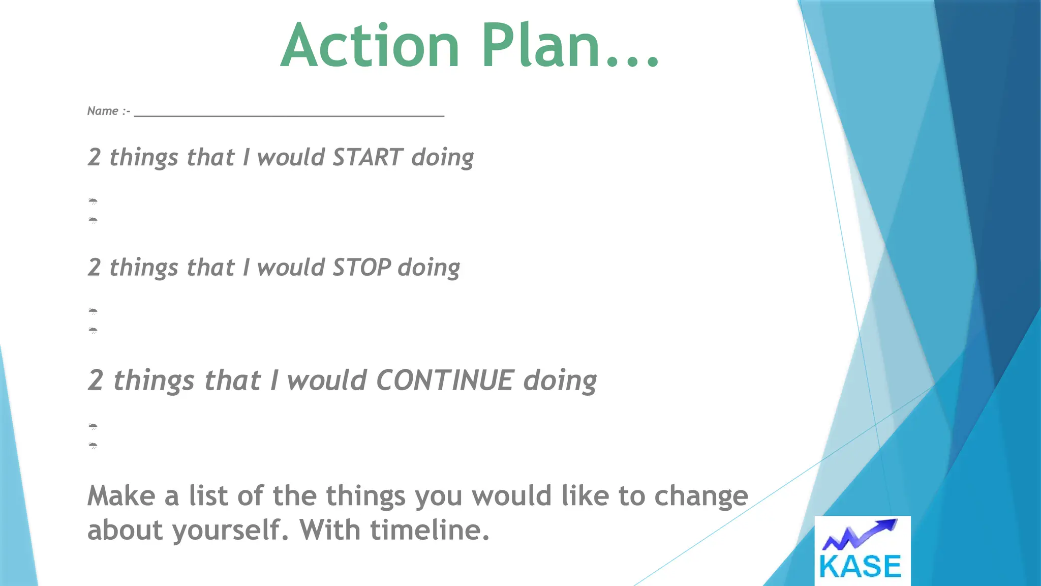 Action Plan…
Name :- _____________________________________________
2 things that I would START doing


2 things that I would STOP doing


2 things that I would CONTINUE doing


Make a list of the things you would like to change
about yourself. With timeline.
 