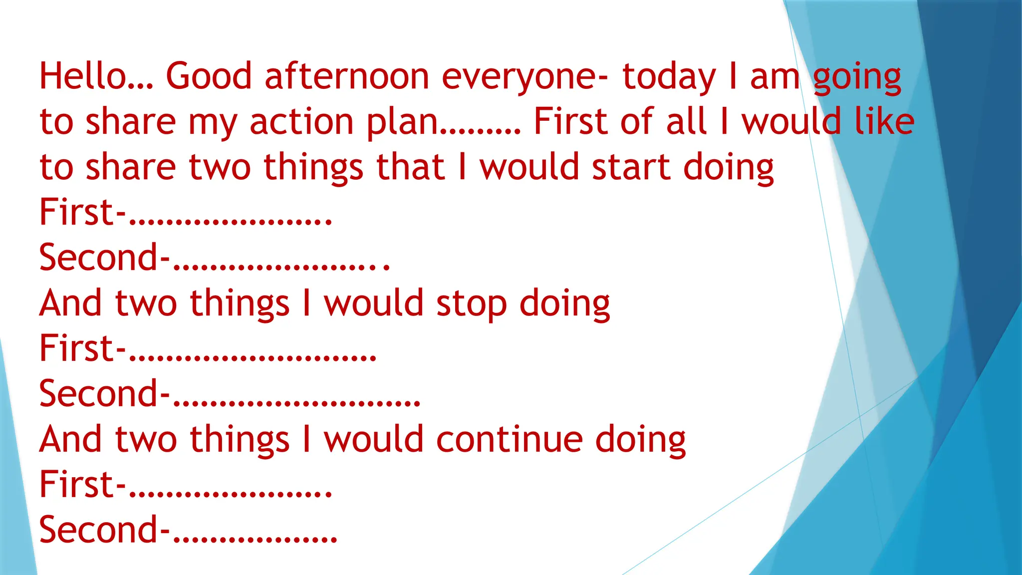 Hello… Good afternoon everyone- today I am going
to share my action plan……… First of all I would like
to share two things that I would start doing
First-………………….
Second-…………………..
And two things I would stop doing
First-………………………
Second-………………………
And two things I would continue doing
First-………………….
Second-………………
 