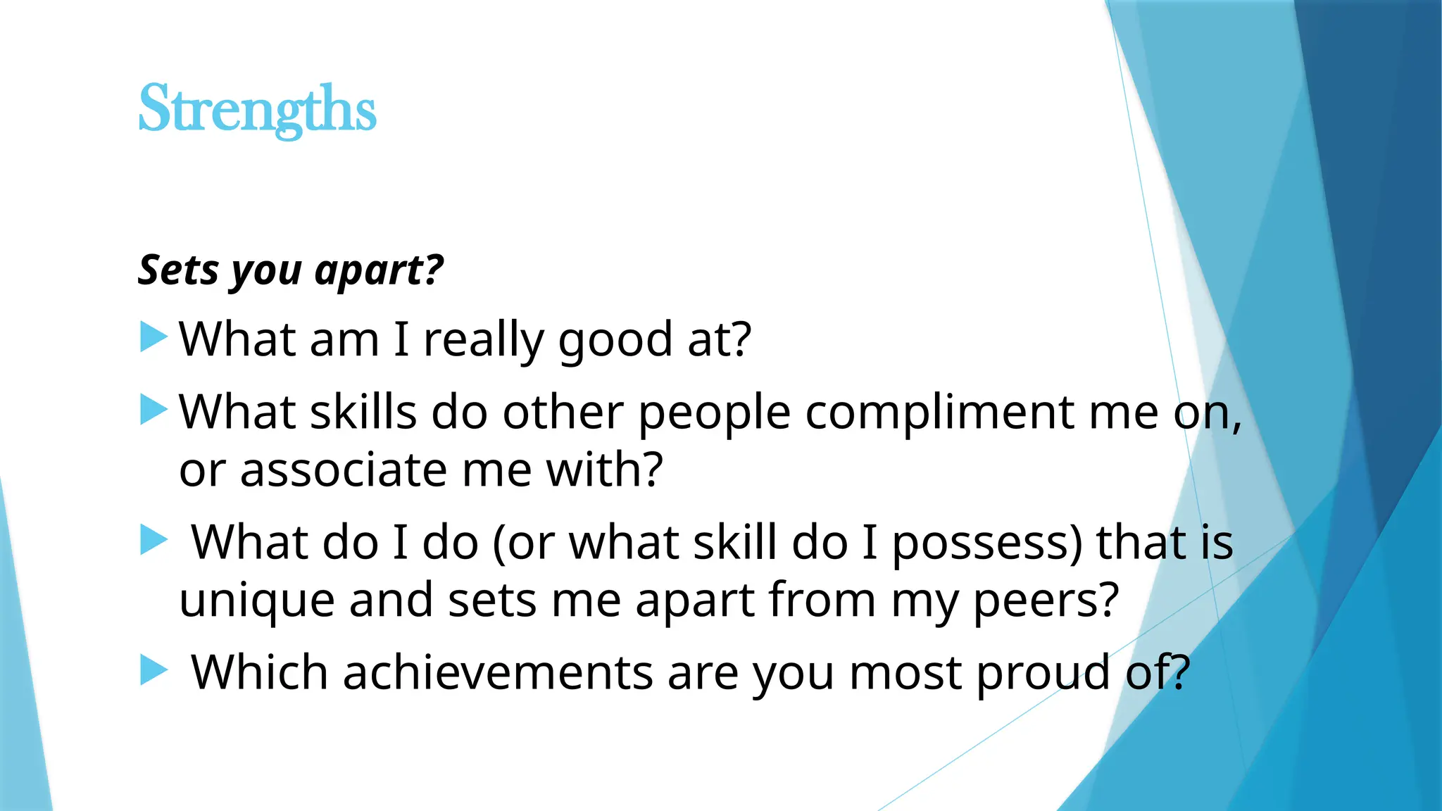 Strengths
Sets you apart?
 What am I really good at?
 What skills do other people compliment me on,
or associate me with?
 What do I do (or what skill do I possess) that is
unique and sets me apart from my peers?
 Which achievements are you most proud of?
 
