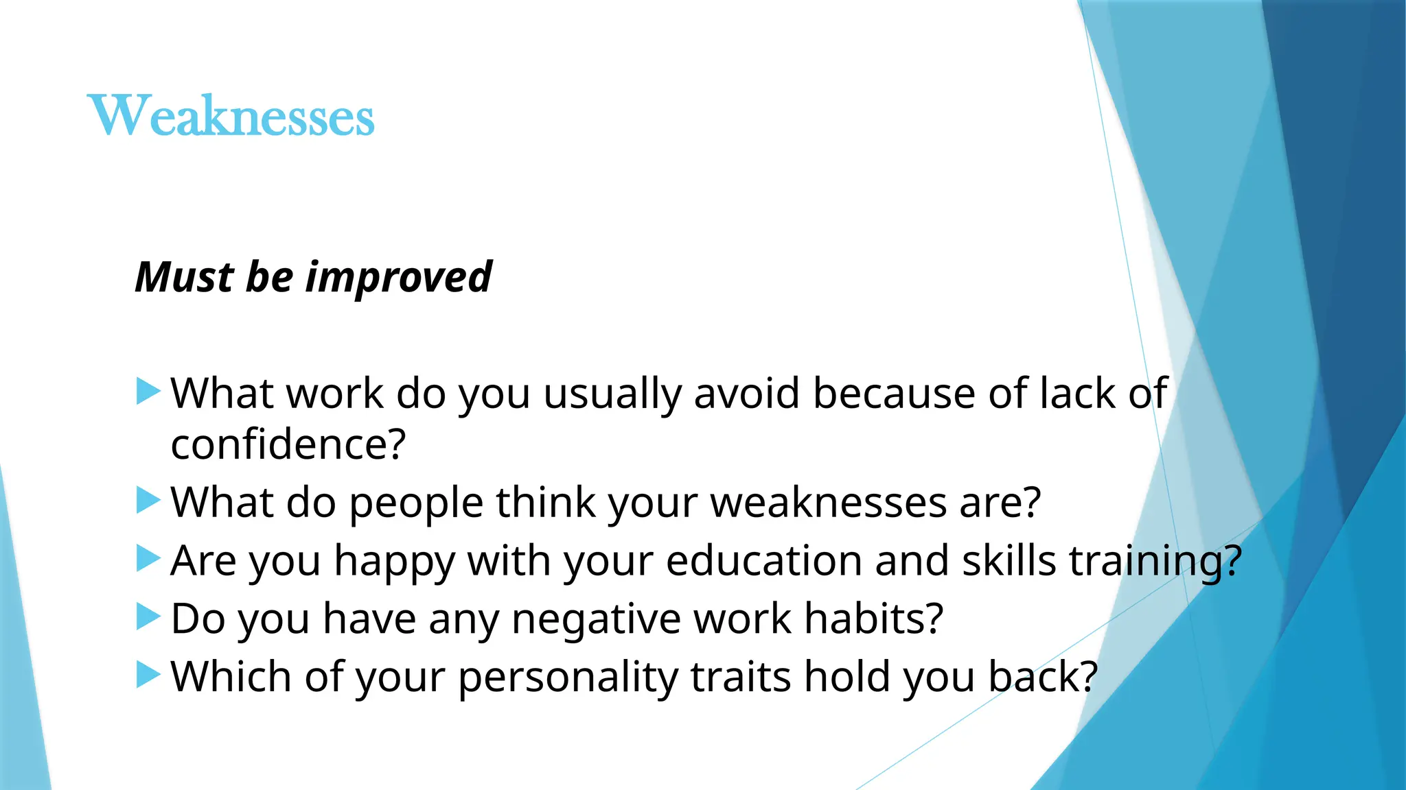 Weaknesses
Must be improved
 What work do you usually avoid because of lack of
confidence?
 What do people think your weaknesses are?
 Are you happy with your education and skills training?
 Do you have any negative work habits?
 Which of your personality traits hold you back?
 