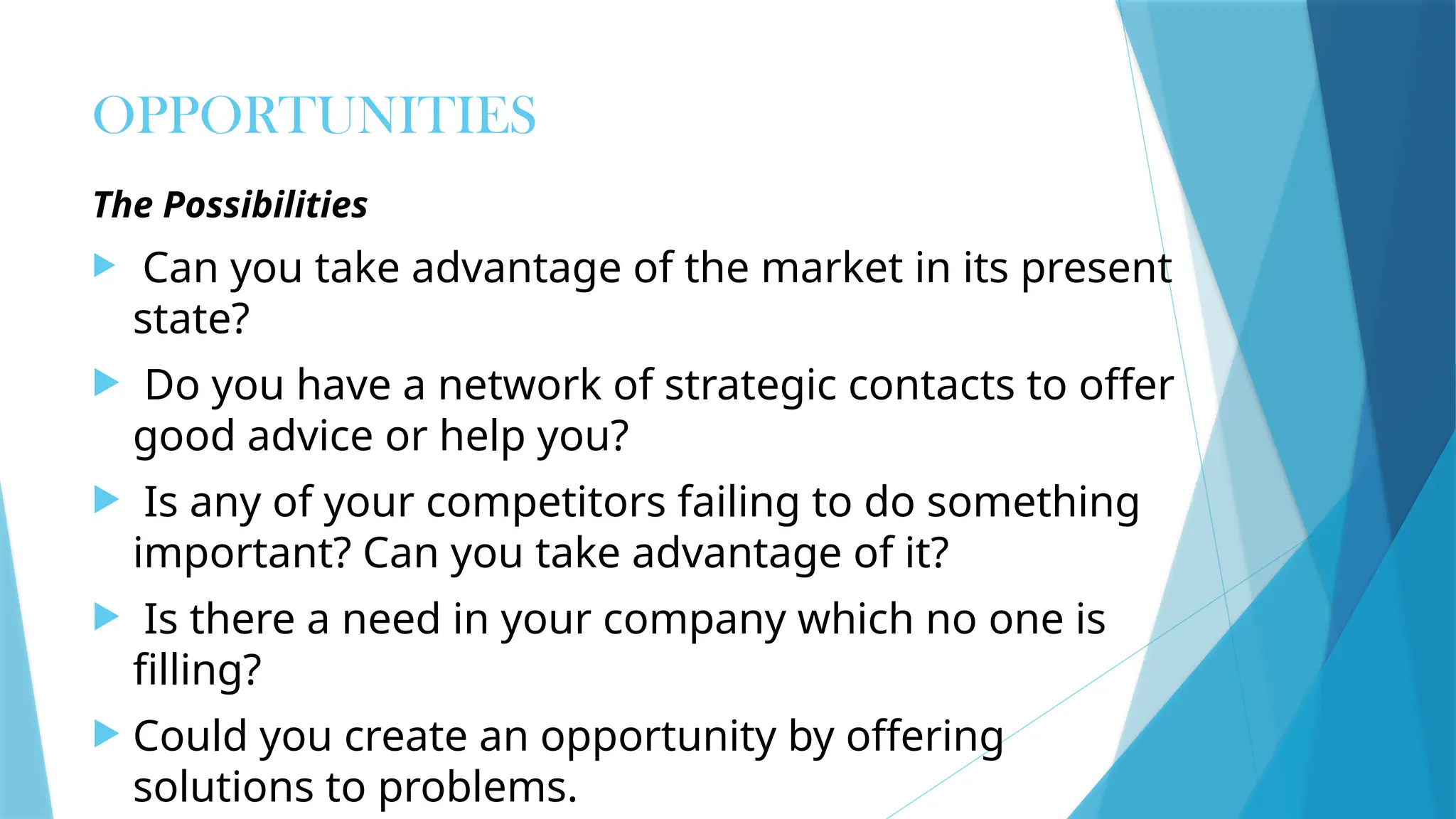 OPPORTUNITIES
The Possibilities
 Can you take advantage of the market in its present
state?
 Do you have a network of strategic contacts to offer
good advice or help you?
 Is any of your competitors failing to do something
important? Can you take advantage of it?
 Is there a need in your company which no one is
filling?
 Could you create an opportunity by offering
solutions to problems.
 