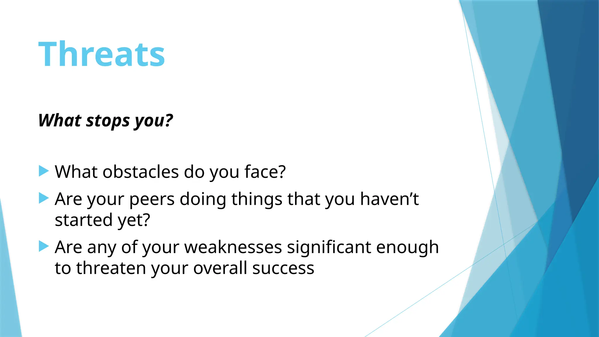 Threats
What stops you?
 What obstacles do you face?
 Are your peers doing things that you haven’t
started yet?
 Are any of your weaknesses significant enough
to threaten your overall success
 