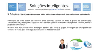 5. Soluções – Serviço de mensagem de Texto. Rádio para Rádio / E-mail para Rádio ambas bidirecionais.
Mensagens de texto podem ser enviadas entre consoles, usuários de radio e grupos de comunicação.
Adicionando um gateway SMS, é possível troca de mensagens de texto entre smartphones, consoles, rádios e
grupos de comunicação.
Usuários de e-mail podem enviar mensagens de texto para rádios e grupos, Mensagens de texto podem ser
enviadas de rádios para endereços especificados no Rádioservervidor.
Soluções Inteligentes.
Motorola Solutions / Powered by Alberto Danin and Partners.
 