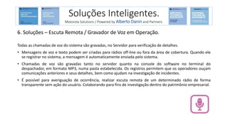 6. Soluções – Escuta Remota / Gravador de Voz em Operação.
Todas as chamadas de voz do sistema são gravadas, no Servidor para verificação de detalhes.
• Mensagens de voz e texto podem ser criadas para rádios off-line ou fora da área de cobertura. Quando ele
se registrar no sistema, a mensagem é automaticamente enviada pelo sistema.
• Chamadas de voz são gravadas tanto no servidor quanto na console do software no terminal do
despachador, em formato MP3, numa pasta estabelecida. Os registros permitem que os operadores ouçam
comunicações anteriores e seus detalhes, bem como ajudam na investigação de incidentes.
• É possível para averiguação de ocorrência, realizar escuta remota de um determinado rádio de forma
transparente sem ação do usuário. Colaborando para fins de investigação dentro do patrimônio empresarial.
Soluções Inteligentes.
Motorola Solutions / Powered by Alberto Danin and Partners.
 