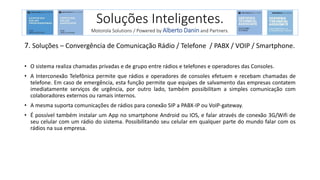 7. Soluções – Convergência de Comunicação Rádio / Telefone / PABX / VOIP / Smartphone.
• O sistema realiza chamadas privadas e de grupo entre rádios e telefones e operadores das Consoles.
• A Interconexão Telefônica permite que rádios e operadores de consoles efetuem e recebam chamadas de
telefone. Em caso de emergência, esta função permite que equipes de salvamento das empresas contatem
imediatamente serviços de urgência, por outro lado, também possibilitam a simples comunicação com
colaboradores externos ou ramais internos.
• A mesma suporta comunicações de rádios para conexão SIP a PABX-IP ou VoIP-gateway.
• É possível também instalar um App no smartphone Android ou IOS, e falar através de conexão 3G/Wifi de
seu celular com um rádio do sistema. Possibilitando seu celular em qualquer parte do mundo falar com os
rádios na sua empresa.
Soluções Inteligentes.
Motorola Solutions / Powered by Alberto Danin and Partners.
 