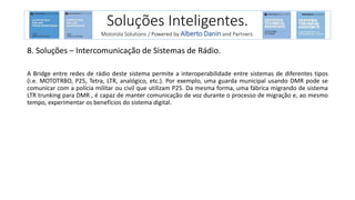 8. Soluções – Intercomunicação de Sistemas de Rádio.
A Bridge entre redes de rádio deste sistema permite a interoperabilidade entre sistemas de diferentes tipos
(i.e. MOTOTRBO, P25, Tetra, LTR, analógico, etc.). Por exemplo, uma guarda municipal usando DMR pode se
comunicar com a polícia militar ou civil que utilizam P25. Da mesma forma, uma fábrica migrando de sistema
LTR trunking para DMR , é capaz de manter comunicação de voz durante o processo de migração e, ao mesmo
tempo, experimentar os benefícios do sistema digital.
Soluções Inteligentes.
Motorola Solutions / Powered by Alberto Danin and Partners.
 