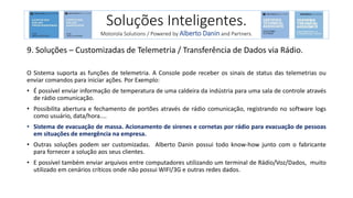 9. Soluções – Customizadas de Telemetria / Transferência de Dados via Rádio.
O Sistema suporta as funções de telemetria. A Console pode receber os sinais de status das telemetrias ou
enviar comandos para iniciar ações. Por Exemplo:
• É possível enviar informação de temperatura de uma caldeira da indústria para uma sala de controle através
de rádio comunicação.
• Possibilita abertura e fechamento de portões através de rádio comunicação, registrando no software logs
como usuário, data/hora....
• Sistema de evacuação de massa. Acionamento de sirenes e cornetas por rádio para evacuação de pessoas
em situações de emergência na empresa.
• Outras soluções podem ser customizadas. Alberto Danin possui todo know-how junto com o fabricante
para fornecer a solução aos seus clientes.
• E possível também enviar arquivos entre computadores utilizando um terminal de Rádio/Voz/Dados, muito
utilizado em cenários críticos onde não possui WIFI/3G e outras redes dados.
Soluções Inteligentes.
Motorola Solutions / Powered by Alberto Danin and Partners.
 