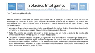 10. Considerações Finais
Existem outra funcionalidades no sistema que garante toda a operação. O sistema é capaz de suportar
servidores em redundância assim como múltiplas repetidoras. Todos o log´s e eventos do sistema são
registrado de modo que possam ter todas as atividades ocorridas registrado em um banco de dados. Veja
outras vantagens:
• Mensagens de voz e texto podem ser criadas para rádios off-line ou fora da área de cobertura. Quando ele
se registrar no sistema, a mensagem é automaticamente enviada pelo Sistema.
• Radio Kill, permite ao operador bloquear ou inibir o acesso de um radio ao sistema. Os eventos são
armazenados tanto no servidor quanto na console de operações.
• Os eventos podem ser filtrados, agrupados, e organizados para facilitar buscas ou a confecção de relatórios.
Baseado nos eventos recebidos, regras customizadas podem ser criadas, para que o Sistema execute ações
automaticamente quando da ocorrência de um determinado evento. Por exemplo, se um equipamento falha
e isso é reportado via telemetria, o sistema pode enviar uma mensagem para o grupo de manutenção de
forma automática, reduzindo tempo de falha.
Soluções Inteligentes.
Motorola Solutions / Powered by Alberto Danin and Partners.
 