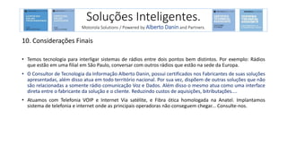 10. Considerações Finais
• Temos tecnologia para interligar sistemas de rádios entre dois pontos bem distintos. Por exemplo: Rádios
que estão em uma filial em São Paulo, conversar com outros rádios que estão na sede da Europa.
• O Consultor de Tecnologia da Informação Alberto Danin, possui certificados nos Fabricantes de suas soluções
apresentadas, além disso atua em todo território nacional. Por sua vez, dispõem de outras soluções que não
são relacionadas a somente rádio comunicação Voz e Dados. Além disso o mesmo atua como uma interface
direta entre o fabricante da solução e o cliente. Reduzindo custos de aquisições, bitributações....
• Atuamos com Telefonia VOIP e Internet Via satélite, e Fibra ótica homologada na Anatel. Implantamos
sistema de telefonia e internet onde as principais operadoras não conseguem chegar... Consulte-nos.
Soluções Inteligentes.
Motorola Solutions / Powered by Alberto Danin and Partners.
 