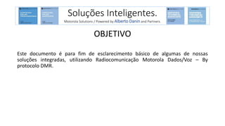 Soluções Inteligentes.
Motorola Solutions / Powered by Alberto Danin and Partners.
OBJETIVO
Este documento é para fim de esclarecimento básico de algumas de nossas
soluções integradas, utilizando Radiocomunicação Motorola Dados/Voz – By
protocolo DMR.
 