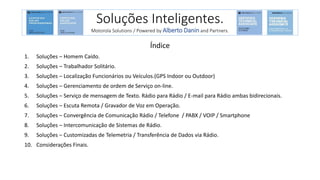 Índice
1. Soluções – Homem Caído.
2. Soluções – Trabalhador Solitário.
3. Soluções – Localização Funcionários ou Veículos.(GPS Indoor ou Outdoor)
4. Soluções – Gerenciamento de ordem de Serviço on-line.
5. Soluções – Serviço de mensagem de Texto. Rádio para Rádio / E-mail para Rádio ambas bidirecionais.
6. Soluções – Escuta Remota / Gravador de Voz em Operação.
7. Soluções – Convergência de Comunicação Rádio / Telefone / PABX / VOIP / Smartphone
8. Soluções – Intercomunicação de Sistemas de Rádio.
9. Soluções – Customizadas de Telemetria / Transferência de Dados via Rádio.
10. Considerações Finais.
Soluções Inteligentes.
Motorola Solutions / Powered by Alberto Danin and Partners.
 