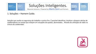 1. Soluções – Homem Caído.
Solução que auxilia na segurança do trabalho e outros fins. É possível identificar, localizar e disparar alertas de
colaboradores no campo que estejam em situações de quedas, desmaiados... Através da utilização do rádio na
cintura do colaborador.
Soluções Inteligentes.
Motorola Solutions / Powered by Alberto Danin and Partners.
 