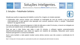 2. Soluções – Trabalhador Solitário.
Solução que auxilia na segurança do trabalho e outros fins. Imagine um simples exemplo:
• Colaborador João, precisa realizar uma atividade na madrugada de uma da manhã a seis da manhã
initerruptamente, e para garantir esta operação com sucesso, podemos utilizar a solução “Trabalhador
Solitário” da seguinte forma:
Com uso do software, é possível programar o rádio do João para a cada 15 minutos, o mesmo ser obrigado em
sua rotina de trabalho teclar um botão programável no rádio.
Toda vez que o João Teclou este rádio a cada 15 minutos, o software registra automaticamente
data/Hora/local/colaborador para efeito de registro em relatório de atividades. Reduzindo assim outros
impactos para garantir o sucesso da atividade.
Assim como também o João poderá receber outros alertas sonoros caso não cumpre o combinado de 15
minutos.
Nota¹ : O tempo de 15 minutos pode ser customizado de acordo com o desejado pelo administrador do sistema
Soluções Inteligentes.
Motorola Solutions / Powered by Alberto Danin and Partners.
 