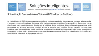 3. Localização Funcionários ou Veículos.(GPS Indoor ou Outdoor).
As capacidades de GPS do sistema podem colaborar tanto para veículos como rastrear pessoas, a incrementar
a segurança dos colaboradores. Regras de velocidade podem gerar notificações automáticas, bem como cercas
eletrônicas, para monitoramento de entrada e saída de áreas perigosas. Maior eficiência operacional e de
custo pode ser atingida ao tornar possível acionar a unidade mais próxima de um trabalho ou usar rotas
estabelecidas, que asseguram maior eficiência, economizando tempo e combustível. Além disso, quando uma
emergência ocorre, o GPS permite que o operador possa rapidamente identificar a localização da ocorrência e
rapidamente coordenar as equipes de socorro.
Soluções Inteligentes.
Motorola Solutions / Powered by Alberto Danin and Partners.
 