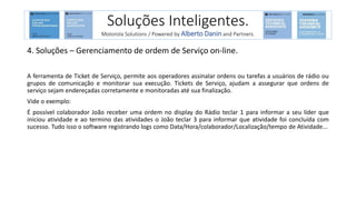 4. Soluções – Gerenciamento de ordem de Serviço on-line.
A ferramenta de Ticket de Serviço, permite aos operadores assinalar ordens ou tarefas a usuários de rádio ou
grupos de comunicação e monitorar sua execução. Tickets de Serviço, ajudam a assegurar que ordens de
serviço sejam endereçadas corretamente e monitoradas até sua finalização.
Vide o exemplo:
É possível colaborador João receber uma ordem no display do Rádio teclar 1 para informar a seu líder que
iniciou atividade e ao termino das atividades o João teclar 3 para informar que atividade foi concluída com
sucesso. Tudo isso o software registrando logs como Data/Hora/colaborador/Localização/tempo de Atividade...
Soluções Inteligentes.
Motorola Solutions / Powered by Alberto Danin and Partners.
 