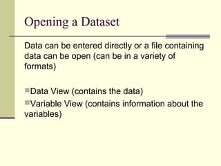 Opening a Dataset
Data can be entered directly or a file containing
data can be open (can be in a variety of
formats)
Data View (contains the data)
Variable View (contains information about the
variables)
 