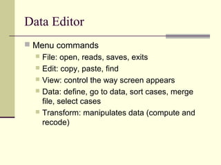 Data Editor
 Menu commands
 File: open, reads, saves, exits
 Edit: copy, paste, find
 View: control the way screen appears
 Data: define, go to data, sort cases, merge
file, select cases
 Transform: manipulates data (compute and
recode)
 