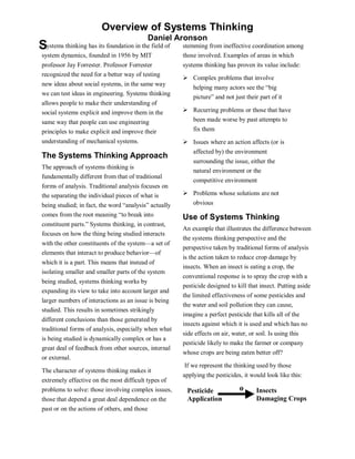 Overview of Systems Thinking
                                           Daniel Aronson
S ystems thinking has its foundation in the field of   stemming from ineffective coordination among
system dynamics, founded in 1956 by MIT                those involved. Examples of areas in which
professor Jay Forrester. Professor Forrester           systems thinking has proven its value include:
recognized the need for a better way of testing
                                                       ¾   Complex problems that involve
new ideas about social systems, in the same way
                                                           helping many actors see the “big
we can test ideas in engineering. Systems thinking
                                                           picture” and not just their part of it
allows people to make their understanding of
social systems explicit and improve them in the        ¾   Recurring problems or those that have
same way that people can use engineering                   been made worse by past attempts to
principles to make explicit and improve their              fix them
understanding of mechanical systems.                   ¾   Issues where an action affects (or is
                                                           affected by) the environment
The Systems Thinking Approach
                                                           surrounding the issue, either the
The approach of systems thinking is
                                                           natural environment or the
fundamentally different from that of traditional
                                                           competitive environment
forms of analysis. Traditional analysis focuses on
the separating the individual pieces of what is        ¾   Problems whose solutions are not
being studied; in fact, the word “analysis” actually       obvious
comes from the root meaning “to break into             Use of Systems Thinking
constituent parts.” Systems thinking, in contrast,
                                                       An example that illustrates the difference between
focuses on how the thing being studied interacts
                                                       the systems thinking perspective and the
with the other constituents of the system—a set of
                                                       perspective taken by traditional forms of analysis
elements that interact to produce behavior—of
                                                       is the action taken to reduce crop damage by
which it is a part. This means that instead of
                                                       insects. When an insect is eating a crop, the
isolating smaller and smaller parts of the system
                                                       conventional response is to spray the crop with a
being studied, systems thinking works by
                                                       pesticide designed to kill that insect. Putting aside
expanding its view to take into account larger and
                                                       the limited effectiveness of some pesticides and
larger numbers of interactions as an issue is being
                                                       the water and soil pollution they can cause,
studied. This results in sometimes strikingly
                                                       imagine a perfect pesticide that kills all of the
different conclusions than those generated by
                                                       insects against which it is used and which has no
traditional forms of analysis, especially when what
                                                       side effects on air, water, or soil. Is using this
is being studied is dynamically complex or has a
                                                       pesticide likely to make the farmer or company
great deal of feedback from other sources, internal
                                                       whose crops are being eaten better off?
or external.
                                                       If we represent the thinking used by those
The character of systems thinking makes it
                                                       applying the pesticides, it would look like this:
extremely effective on the most difficult types of
problems to solve: those involving complex issues,      Pesticide             o       Insects
those that depend a great deal dependence on the        Application                   Damaging Crops
past or on the actions of others, and those
 