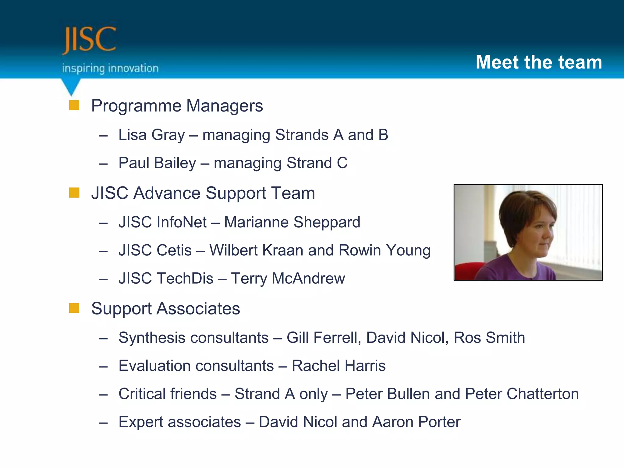 Meet the team

 Programme Managers
   – Lisa Gray – managing Strands A and B
   – Paul Bailey – managing Strand C
 JISC Advance Support Team
   – JISC InfoNet – Marianne Sheppard
   – JISC Cetis – Wilbert Kraan and Rowin Young
   – JISC TechDis – Terry McAndrew
 Support Associates
   – Synthesis consultants – Gill Ferrell, David Nicol, Ros Smith
   – Evaluation consultants – Rachel Harris
   – Critical friends – Strand A only – Peter Bullen and Peter Chatterton
   – Expert associates – David Nicol and Aaron Porter
 