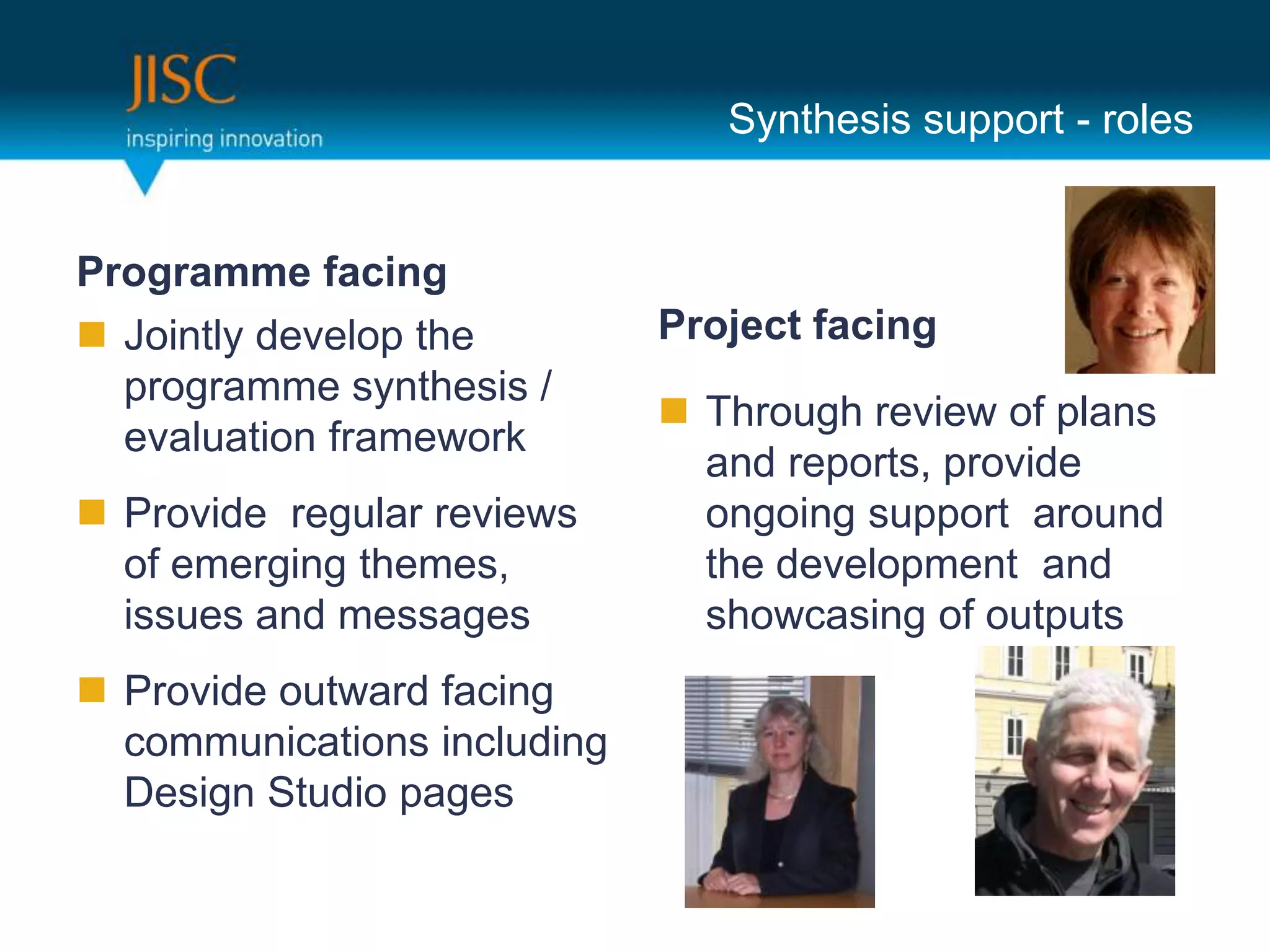 Synthesis support - roles


Programme facing
 Jointly develop the        Project facing
  programme synthesis /
                              Through review of plans
  evaluation framework
                               and reports, provide
 Provide regular reviews      ongoing support around
  of emerging themes,          the development and
  issues and messages          showcasing of outputs
 Provide outward facing
  communications including
  Design Studio pages
 