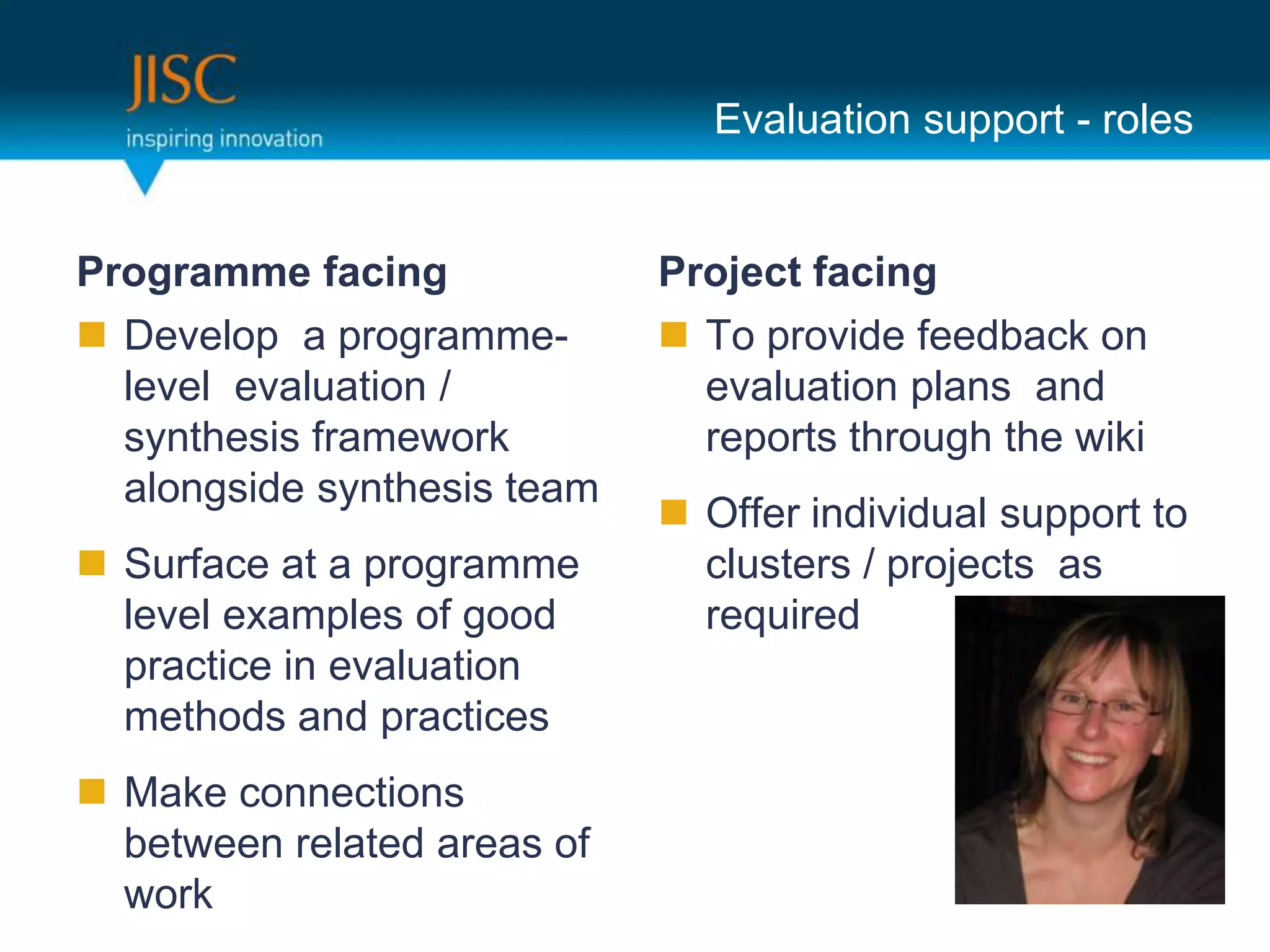 Evaluation support - roles


Programme facing             Project facing
 Develop a programme-        To provide feedback on
  level evaluation /           evaluation plans and
  synthesis framework          reports through the wiki
  alongside synthesis team
                              Offer individual support to
 Surface at a programme       clusters / projects as
  level examples of good       required
  practice in evaluation
  methods and practices
 Make connections
  between related areas of
  work
 