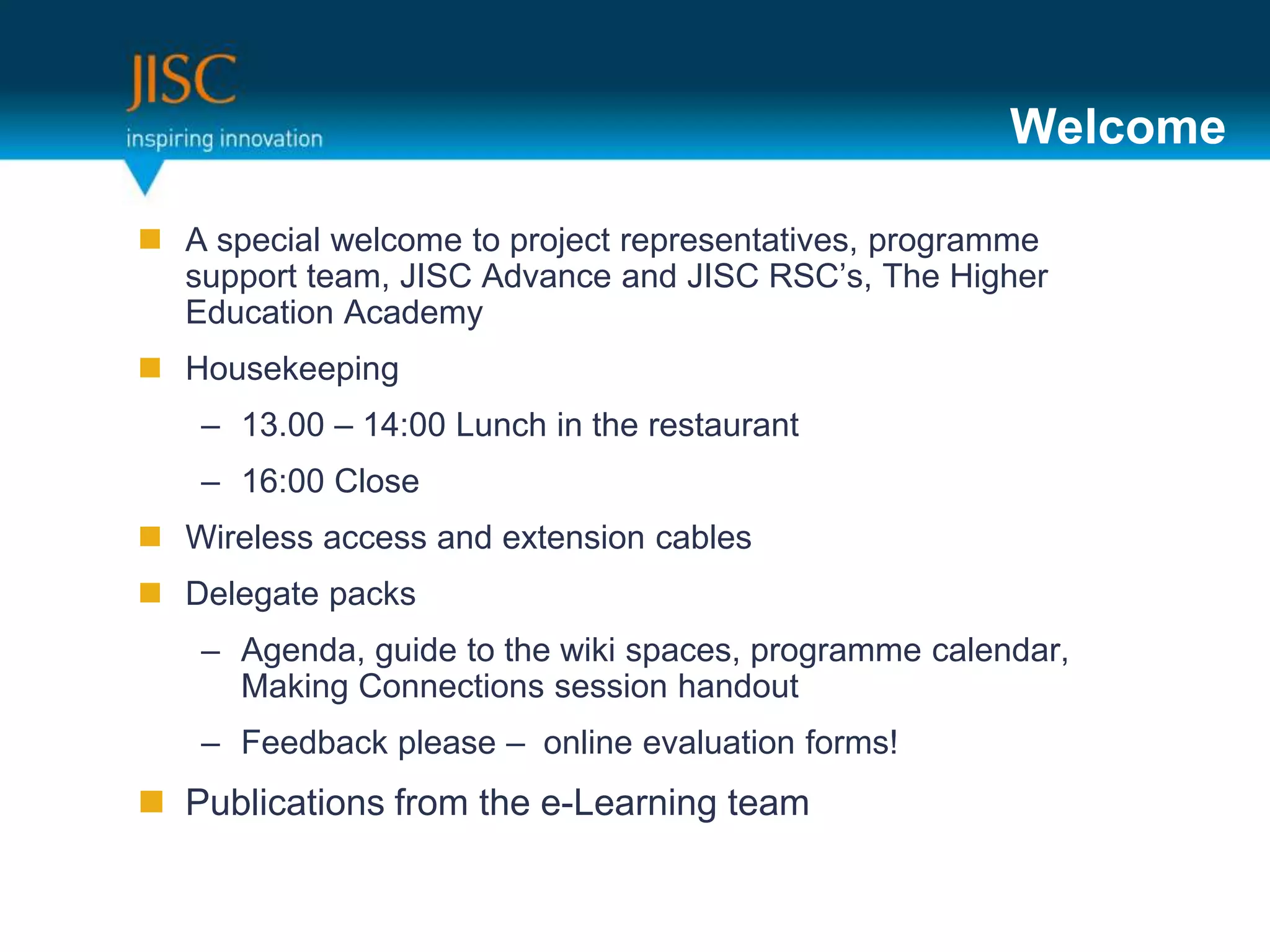 Welcome

 A special welcome to project representatives, programme
  support team, JISC Advance and JISC RSC’s, The Higher
  Education Academy
 Housekeeping
   – 13.00 – 14:00 Lunch in the restaurant
   – 16:00 Close
 Wireless access and extension cables
 Delegate packs
   – Agenda, guide to the wiki spaces, programme calendar,
     Making Connections session handout
   – Feedback please – online evaluation forms!
 Publications from the e-Learning team
 