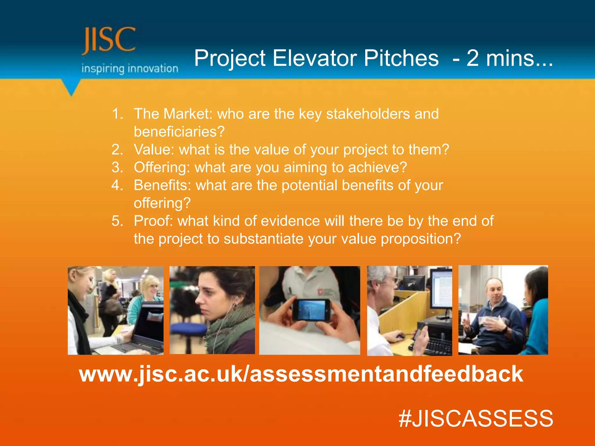 Project Elevator Pitches - 2 mins...

  1. The Market: who are the key stakeholders and
     beneficiaries?
  2. Value: what is the value of your project to them?
  3. Offering: what are you aiming to achieve?
  4. Benefits: what are the potential benefits of your
     offering?
  5. Proof: what kind of evidence will there be by the end of
     the project to substantiate your value proposition?




www.jisc.ac.uk/assessmentandfeedback
                                              #JISCASSESS
 