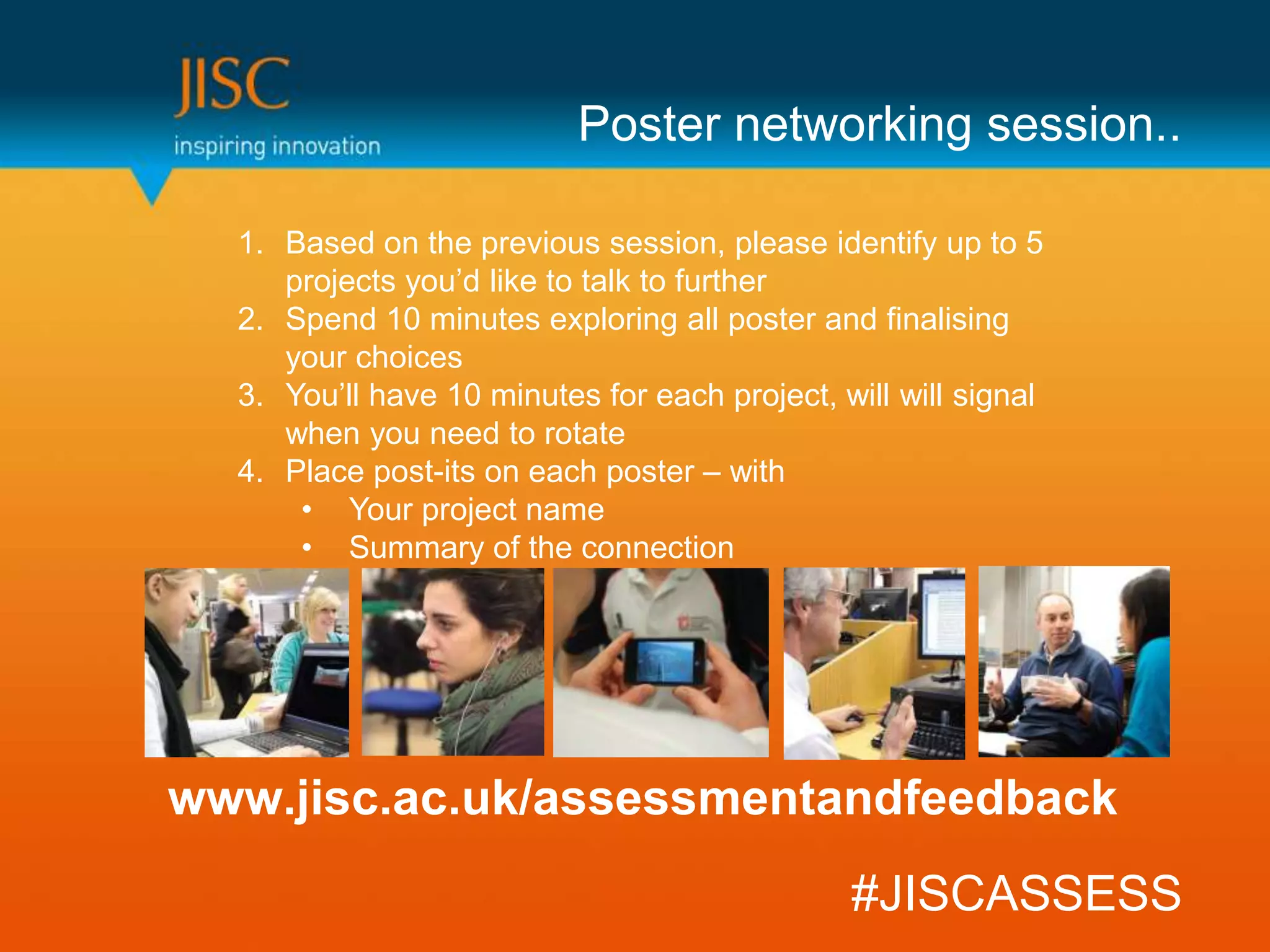 Poster networking session..

  1. Based on the previous session, please identify up to 5
     projects you’d like to talk to further
  2. Spend 10 minutes exploring all poster and finalising
     your choices
  3. You’ll have 10 minutes for each project, will will signal
     when you need to rotate
  4. Place post-its on each poster – with
      • Your project name
      • Summary of the connection




www.jisc.ac.uk/assessmentandfeedback
                                               #JISCASSESS
 