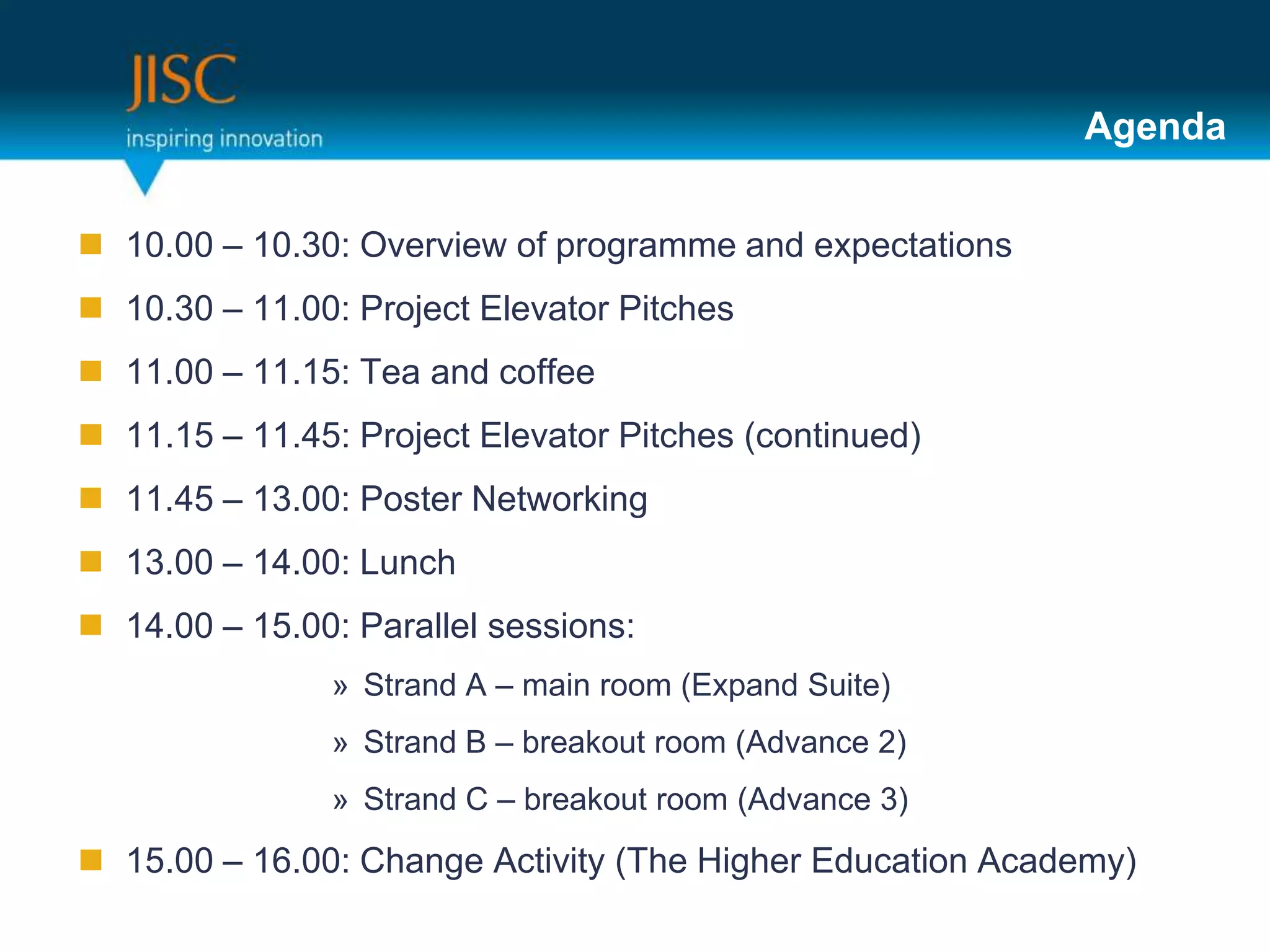 Agenda


 10.00 – 10.30: Overview of programme and expectations
 10.30 – 11.00: Project Elevator Pitches
 11.00 – 11.15: Tea and coffee
 11.15 – 11.45: Project Elevator Pitches (continued)
 11.45 – 13.00: Poster Networking
 13.00 – 14.00: Lunch
 14.00 – 15.00: Parallel sessions:
               » Strand A – main room (Expand Suite)
               » Strand B – breakout room (Advance 2)
               » Strand C – breakout room (Advance 3)
 15.00 – 16.00: Change Activity (The Higher Education Academy)
 